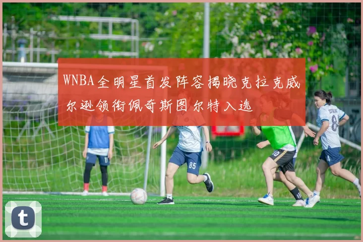 WNBA全明星首发阵容揭晓克拉克威尔逊领衔佩奇斯图尔特入选