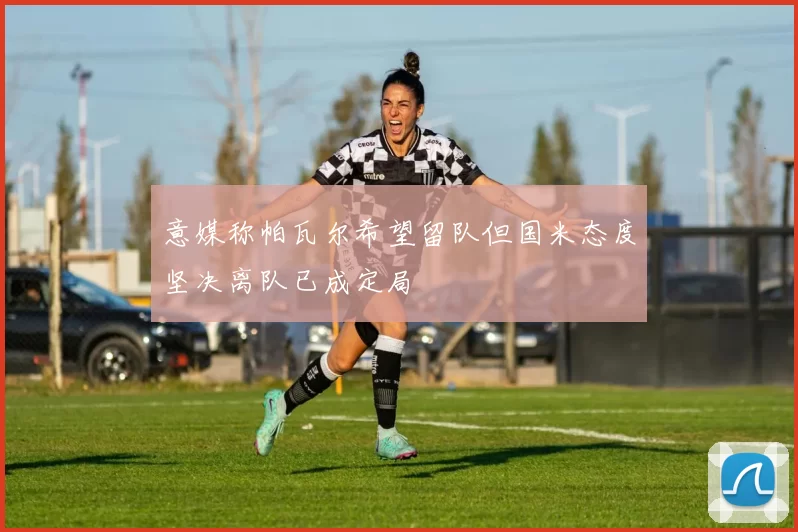 意媒称帕瓦尔希望留队但国米态度坚决离队已成定局