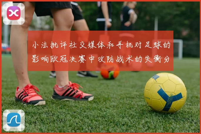 小法批评社交媒体和手机对足球的影响欧冠决赛中攻防战术的失衡分析