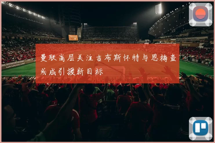 曼联高层关注吉布斯怀特与恩梅查或成引援新目标