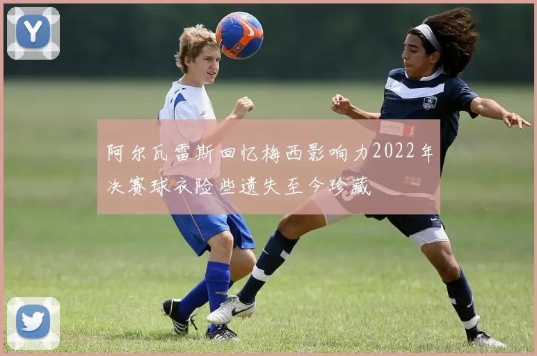 阿尔瓦雷斯回忆梅西影响力2022年决赛球衣险些遗失至今珍藏