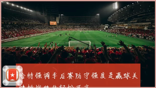 哈特强调季后赛防守强度是赢球关键挑战绝非轻松可言