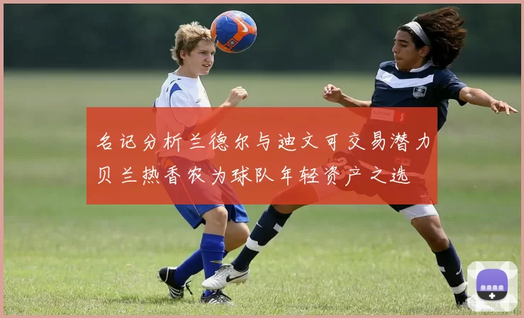 名记分析兰德尔与迪文可交易潜力贝兰热香农为球队年轻资产之选