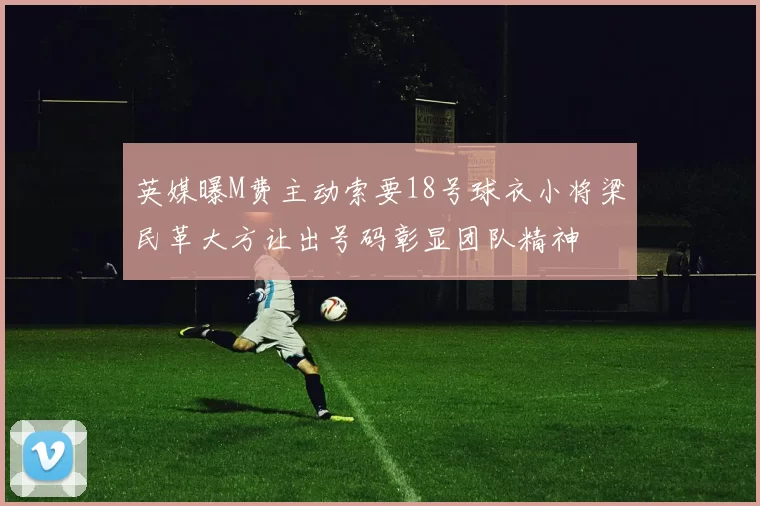 英媒曝M费主动索要18号球衣小将梁民革大方让出号码彰显团队精神