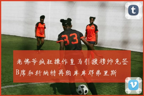 老佛爷疯狂操作皇马引援穆帅免签B席和科纳特再购库库邓弗里斯