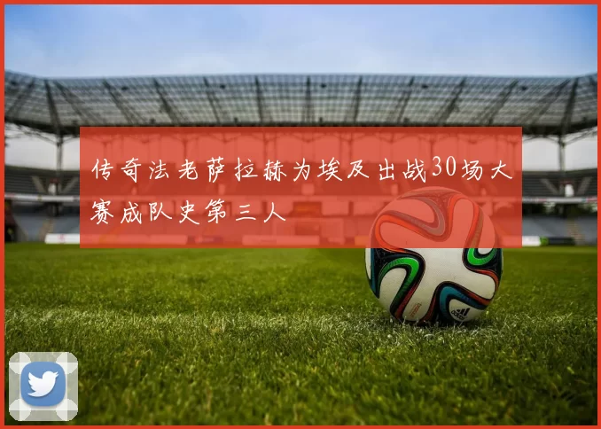 传奇法老萨拉赫为埃及出战30场大赛成队史第三人