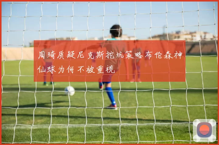 周琦质疑尼克斯挖坑策略布伦森神仙球为何不被重视