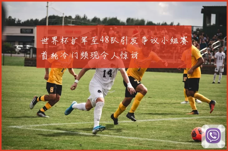 世界杯扩军至48队引发争议小组赛首轮冷门频现令人惊讶