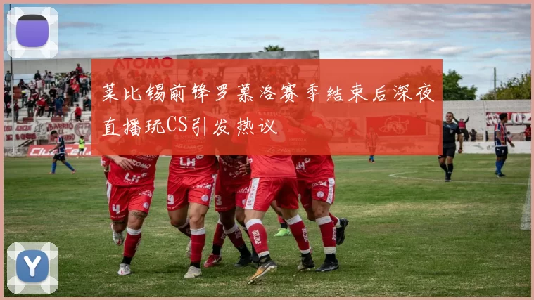 莱比锡前锋罗慕洛赛季结束后深夜直播玩CS引发热议