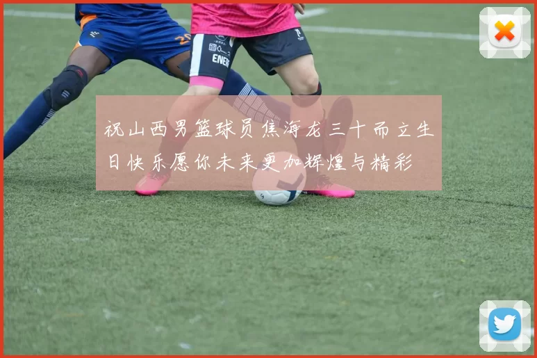祝山西男篮球员焦海龙三十而立生日快乐愿你未来更加辉煌与精彩