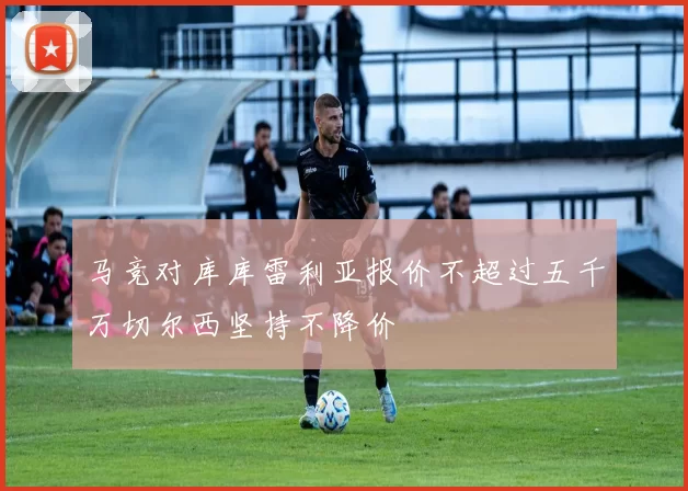 马竞对库库雷利亚报价不超过五千万切尔西坚持不降价
