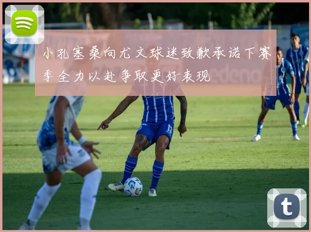 小孔塞桑向尤文球迷致歉承诺下赛季全力以赴争取更好表现