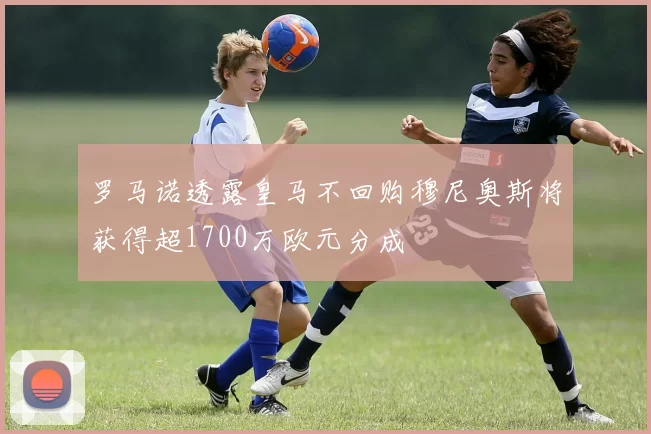 罗马诺透露皇马不回购穆尼奥斯将获得超1700万欧元分成