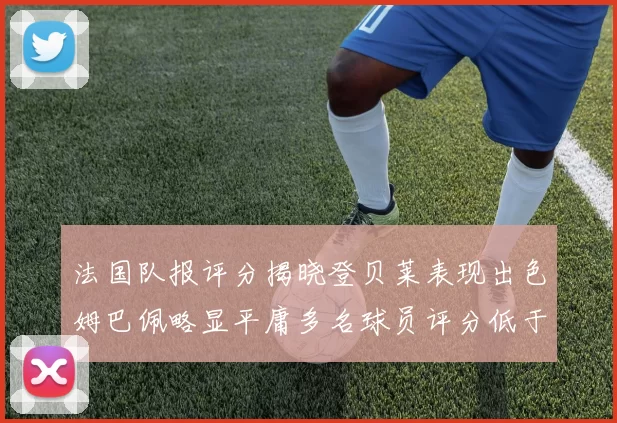 法国队报评分揭晓登贝莱表现出色姆巴佩略显平庸多名球员评分低于六分
