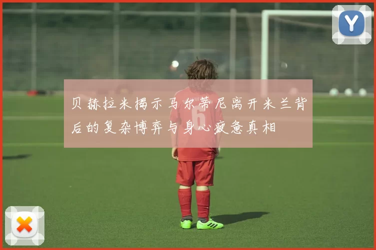 贝赫拉米揭示马尔蒂尼离开米兰背后的复杂博弈与身心疲惫真相