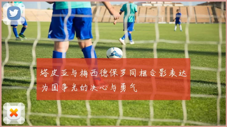 塔皮亚与梅西德保罗同框合影表达为国争光的决心与勇气