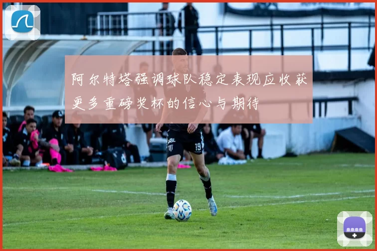 阿尔特塔强调球队稳定表现应收获更多重磅奖杯的信心与期待