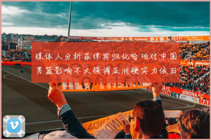 媒体人分析菲律宾归化哈珀对中国男篮影响不大强调亚洲硬实力依旧强劲