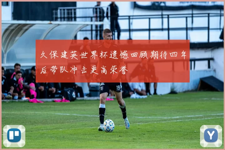 久保建英世界杯遗憾回顾期待四年后带队冲击更高荣誉
