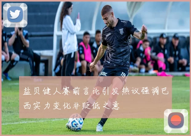 盐贝健人赛前言论引发热议强调巴西实力变化非贬低之意