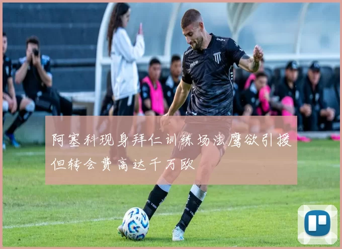 阿塞科现身拜仁训练场法鹰欲引援但转会费高达千万欧