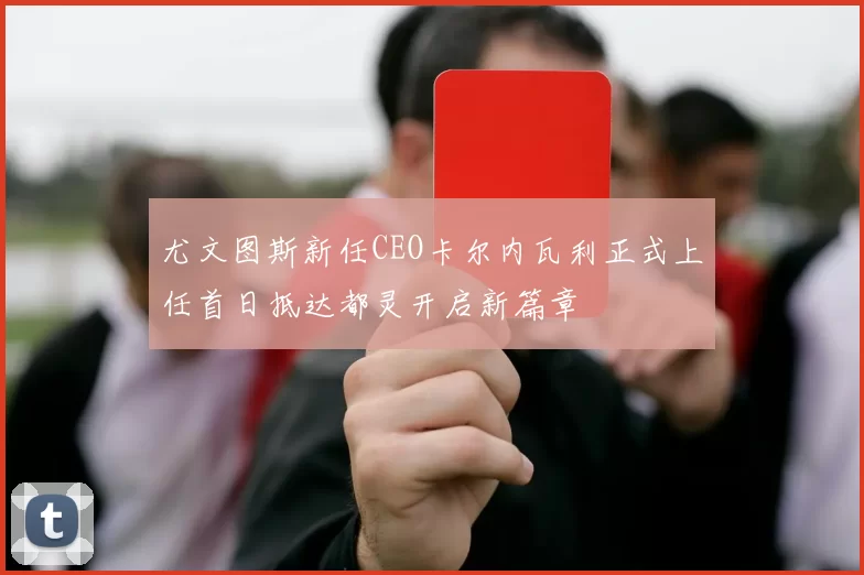 尤文图斯新任CEO卡尔内瓦利正式上任首日抵达都灵开启新篇章