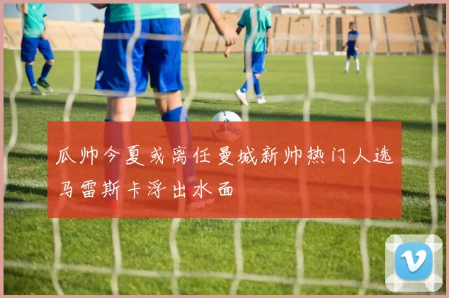 瓜帅今夏或离任曼城新帅热门人选马雷斯卡浮出水面