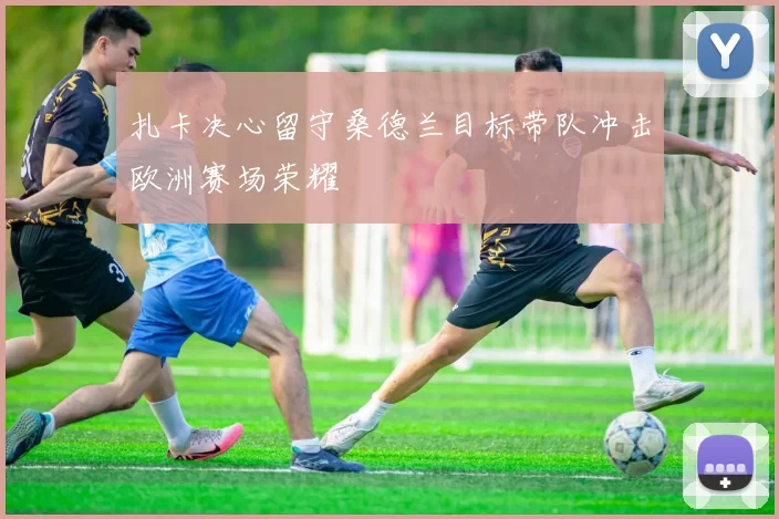 扎卡决心留守桑德兰目标带队冲击欧洲赛场荣耀