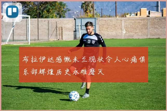 布拉伊达感慨米兰现状令人心痛俱乐部辉煌历史永难磨灭