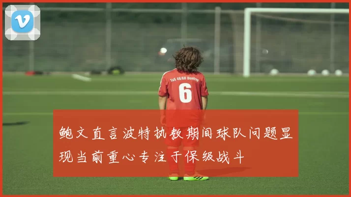 鲍文直言波特执教期间球队问题显现当前重心专注于保级战斗