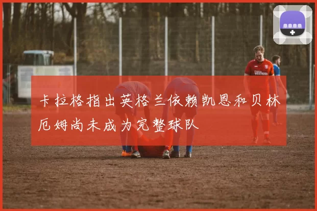 卡拉格指出英格兰依赖凯恩和贝林厄姆尚未成为完整球队