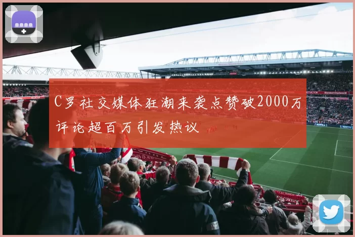C罗社交媒体狂潮来袭点赞破2000万评论超百万引发热议