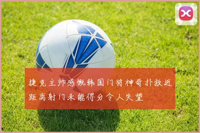 捷克主帅感慨韩国门将神奇扑救近距离射门未能得分令人失望