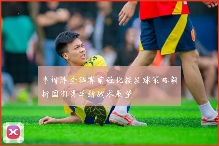 李诗沣全锦赛前强化接发球策略解析国羽男单新战术展望
