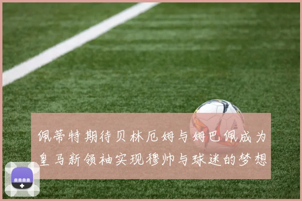 佩蒂特期待贝林厄姆与姆巴佩成为皇马新领袖实现穆帅与球迷的梦想
